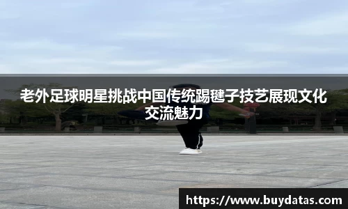 老外足球明星挑战中国传统踢毽子技艺展现文化交流魅力