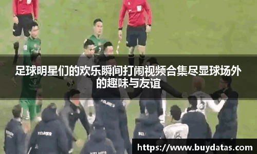 足球明星们的欢乐瞬间打闹视频合集尽显球场外的趣味与友谊